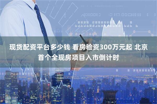 现货配资平台多少钱 看房验资300万元起 北京首个全现房项目入市倒计时