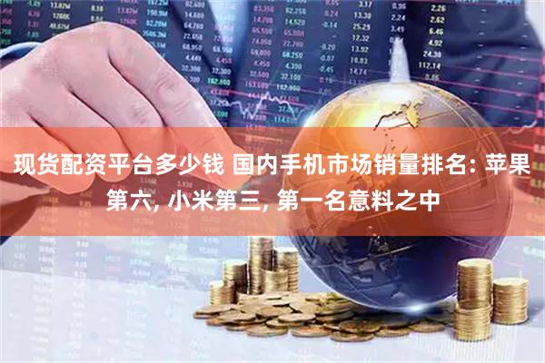 现货配资平台多少钱 国内手机市场销量排名: 苹果第六, 小米第三, 第一名意料之中