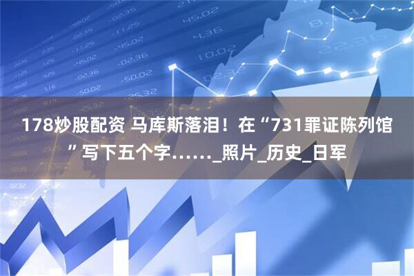 178炒股配资 马库斯落泪！在“731罪证陈列馆”写下五个字……_照片_历史_日军