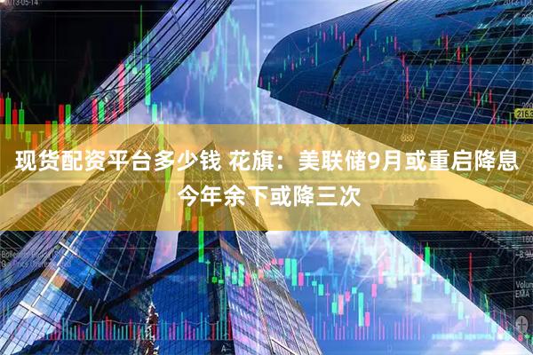 现货配资平台多少钱 花旗：美联储9月或重启降息 今年余下或降三次
