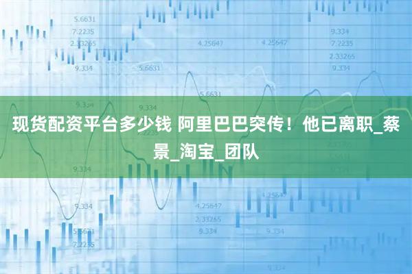 现货配资平台多少钱 阿里巴巴突传！他已离职_蔡景_淘宝_团队