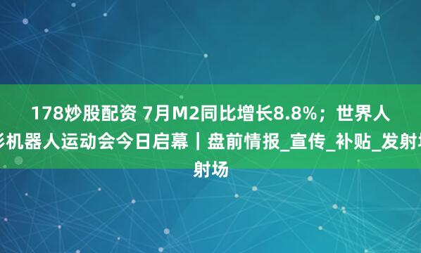 178炒股配资 7月M2同比增长8.8%；世界人形机器人运动会今日启幕｜盘前情报_宣传_补贴_发射场