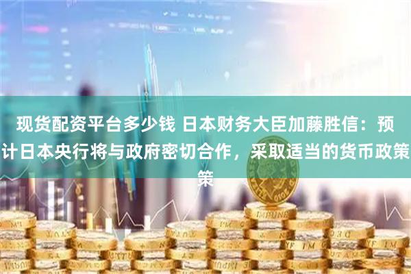 现货配资平台多少钱 日本财务大臣加藤胜信：预计日本央行将与政府密切合作，采取适当的货币政策