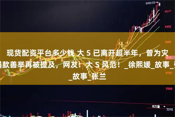 现货配资平台多少钱 大 S 已离开超半年，曾为灾区捐款善举再被提及，网友：大 S 风范！_徐熙媛_故事_张兰