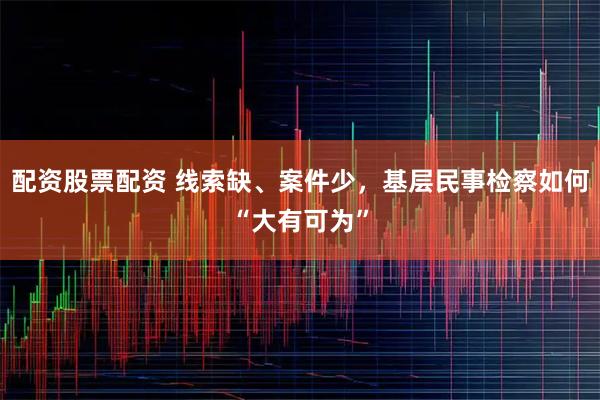 配资股票配资 线索缺、案件少，基层民事检察如何“大有可为”