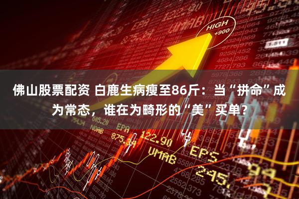 佛山股票配资 白鹿生病瘦至86斤：当“拼命”成为常态，谁在为畸形的“美”买单？