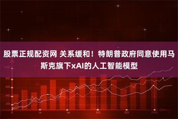 股票正规配资网 关系缓和！特朗普政府同意使用马斯克旗下xAI的人工智能模型