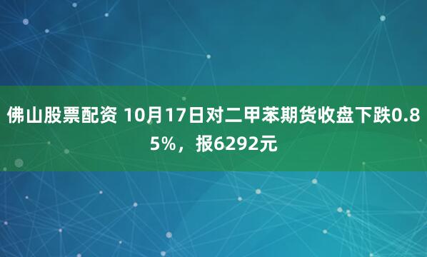 佛山股票配资 10月17日对二甲苯期货收盘下跌0.85%，报6292元