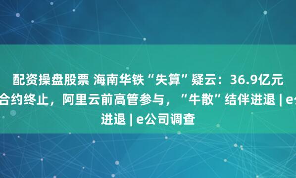 配资操盘股票 海南华铁“失算”疑云：36.9亿元“三无”合约终止，阿里云前高管参与，“牛散”结伴进退 | e公司调查