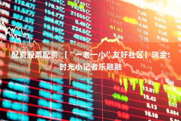 配资股票配资 【“一老一小”友好社区】瑞金：时光小记者乐融融