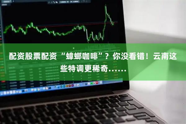 配资股票配资 “蟑螂咖啡”？你没看错！云南这些特调更稀奇……