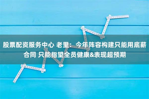 股票配资服务中心 老里：今年阵容构建只能用底薪合同 只能指望全员健康&表现超预期