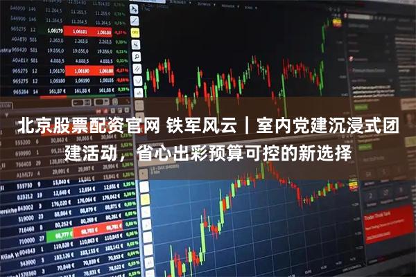 北京股票配资官网 铁军风云｜室内党建沉浸式团建活动，省心出彩预算可控的新选择