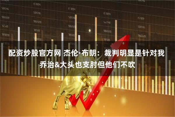 配资炒股官方网 杰伦·布朗：裁判明显是针对我 乔治&大头也支肘但他们不吹
