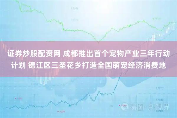 证券炒股配资网 成都推出首个宠物产业三年行动计划 锦江区三圣花乡打造全国萌宠经济消费地
