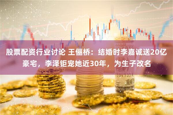 股票配资行业讨论 王俪桥：结婚时李嘉诚送20亿豪宅，李泽钜宠她近30年，为生子改名
