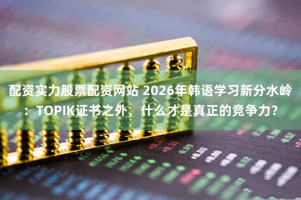 配资实力股票配资网站 2026年韩语学习新分水岭：TOPIK证书之外，什么才是真正的竞争力？