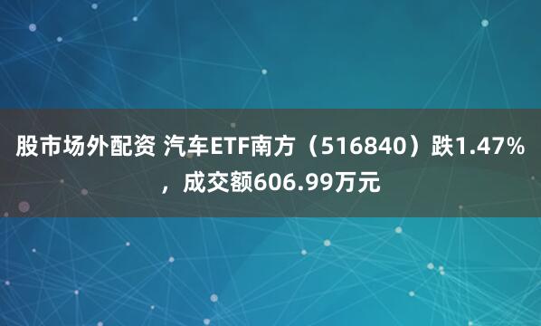 股市场外配资 汽车ETF南方（516840）跌1.47%，成交额606.99万元