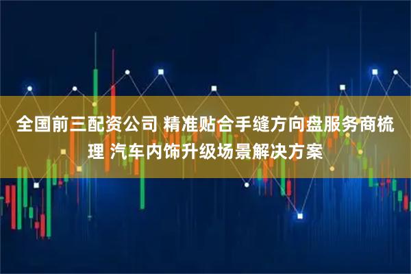 全国前三配资公司 精准贴合手缝方向盘服务商梳理 汽车内饰升级场景解决方案