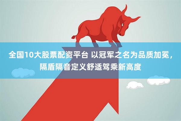 全国10大股票配资平台 以冠军之名为品质加冕，隔盾隔音定义舒适驾乘新高度