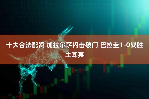 十大合法配资 加拉尔萨闪击破门 巴拉圭1-0战胜土耳其