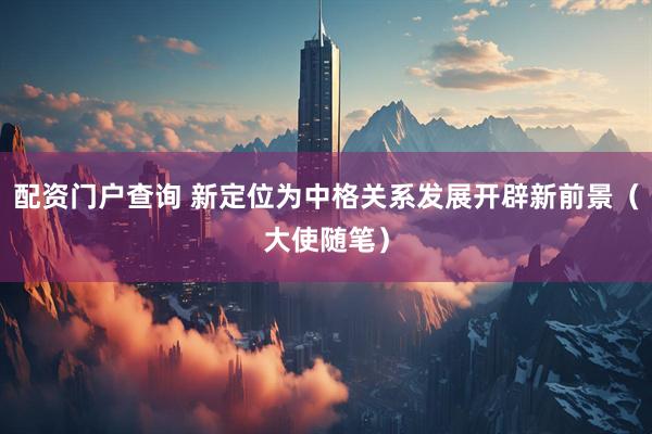 配资门户查询 新定位为中格关系发展开辟新前景(大使随笔)