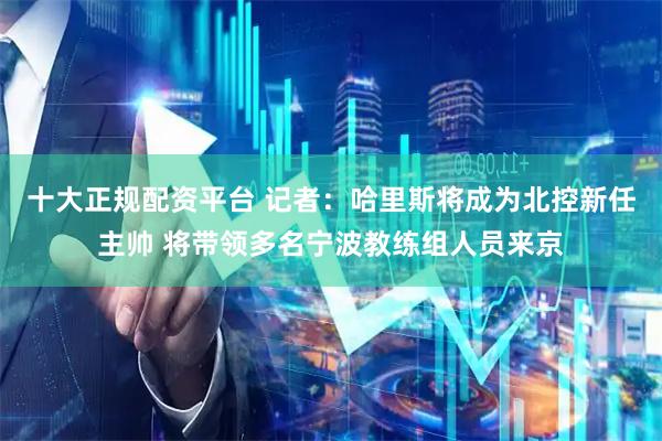 十大正规配资平台 记者：哈里斯将成为北控新任主帅 将带领多名宁波教练组人员来京