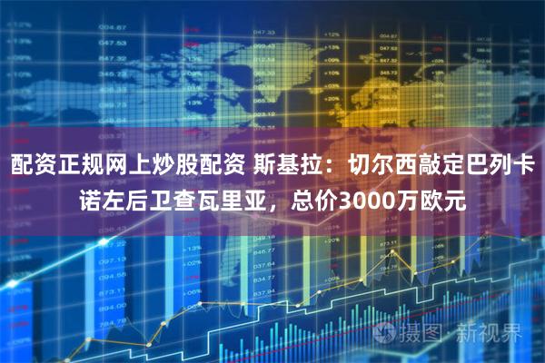 配资正规网上炒股配资 斯基拉：切尔西敲定巴列卡诺左后卫查瓦里亚，总价3000万欧元
