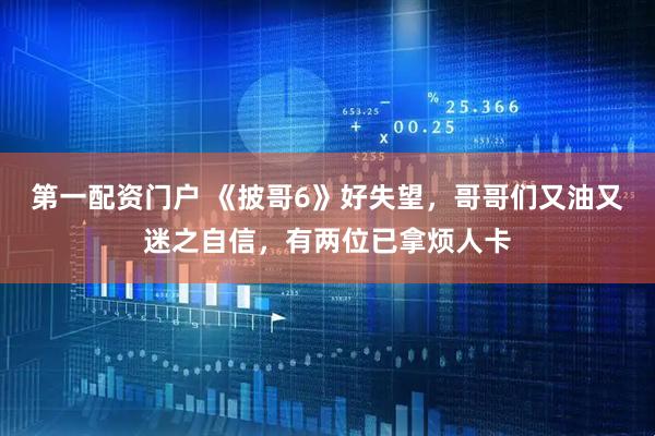 第一配资门户 《披哥6》好失望，哥哥们又油又迷之自信，有两位已拿烦人卡
