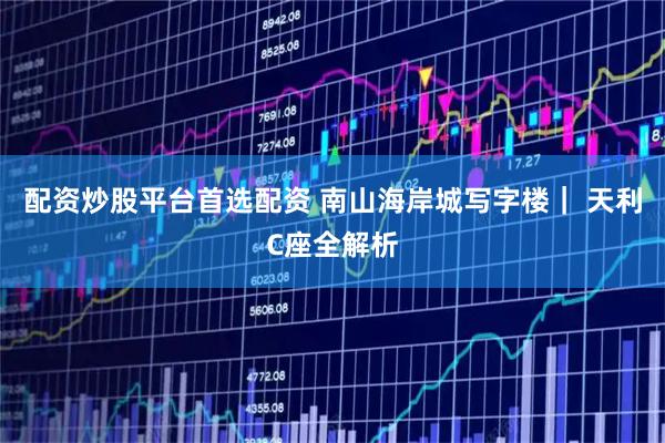 配资炒股平台首选配资 南山海岸城写字楼｜ 天利C座全解析