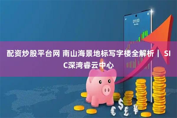 配资炒股平台网 南山海景地标写字楼全解析｜ SIC深湾睿云中心