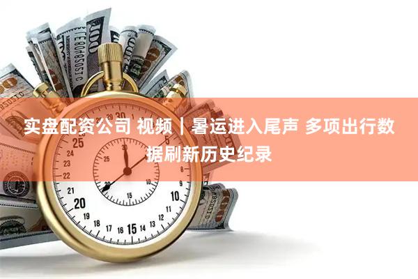 实盘配资公司 视频｜暑运进入尾声 多项出行数据刷新历史纪录