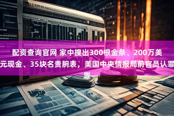 配资查询官网 家中搜出300根金条、200万美元现金、35块名贵腕表，美国中央情报局前官员认罪