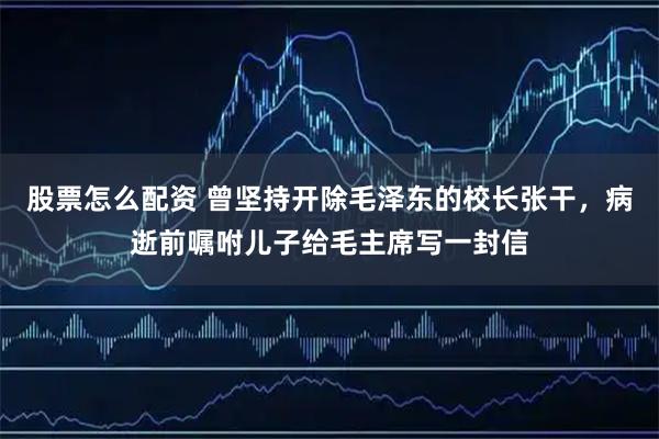 股票怎么配资 曾坚持开除毛泽东的校长张干，病逝前嘱咐儿子给毛主席写一封信