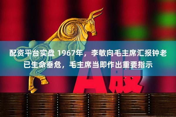 配资平台实盘 1967年，李敏向毛主席汇报钟老已生命垂危，毛主席当即作出重要指示