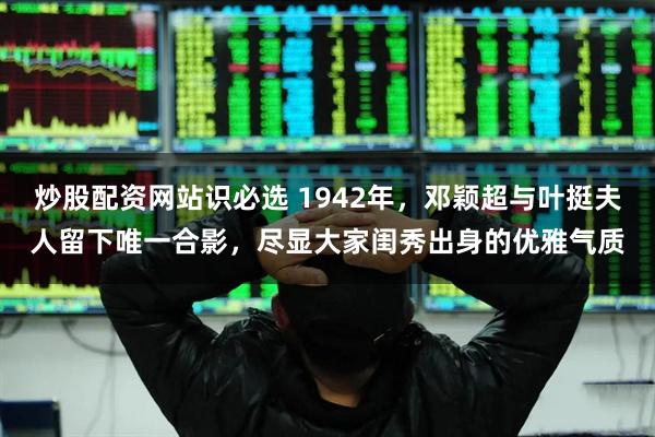 炒股配资网站识必选 1942年，邓颖超与叶挺夫人留下唯一合影，尽显大家闺秀出身的优雅气质